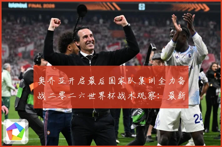 奥乔亚开启最后国家队集训全力备战二零二六世界杯战术观察：最新赛事动态与深度分析