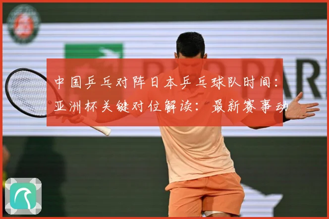 中国乒乓对阵日本乒乓球队时间：亚洲杯关键对位解读：最新赛事动态与深度分析