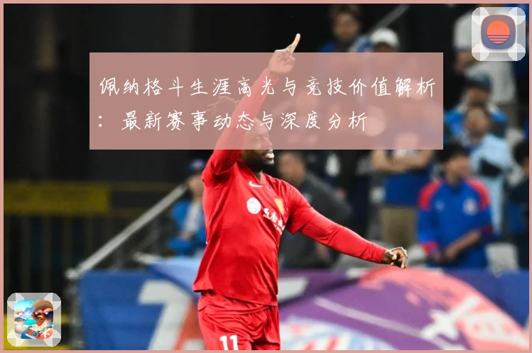 佩纳格斗生涯高光与竞技价值解析：最新赛事动态与深度分析