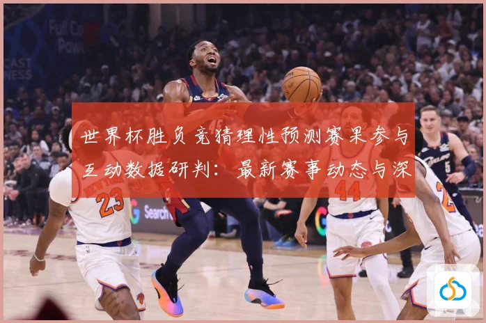 世界杯胜负竞猜理性预测赛果参与互动数据研判：最新赛事动态与深度分析