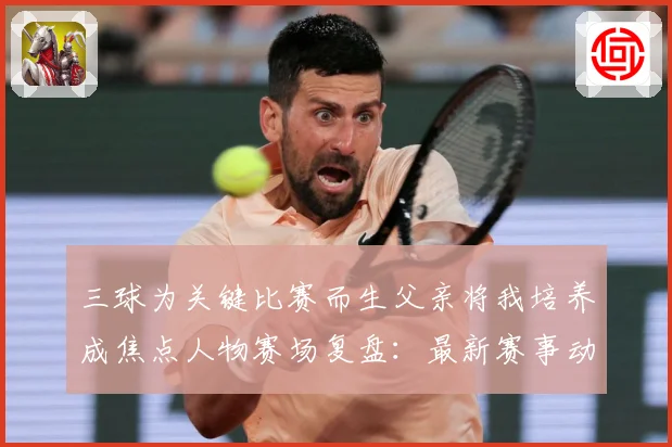 三球为关键比赛而生父亲将我培养成焦点人物赛场复盘：最新赛事动态与深度分析
