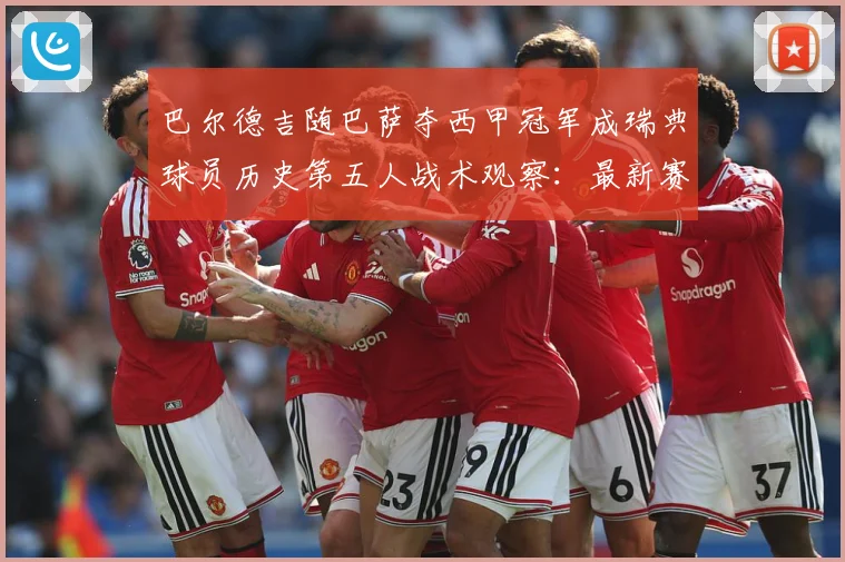巴尔德吉随巴萨夺西甲冠军成瑞典球员历史第五人战术观察：最新赛事动态与深度分析
