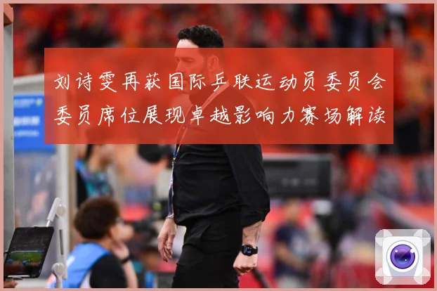 刘诗雯再获国际乒联运动员委员会委员席位展现卓越影响力赛场解读：最新赛事动态与深度分析