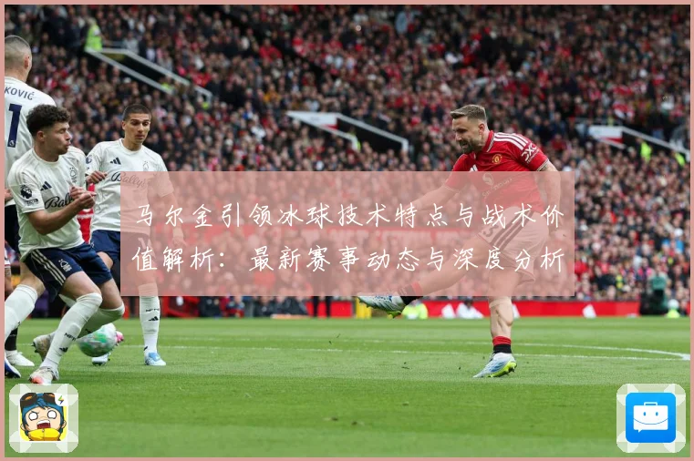 马尔金引领冰球技术特点与战术价值解析：最新赛事动态与深度分析
