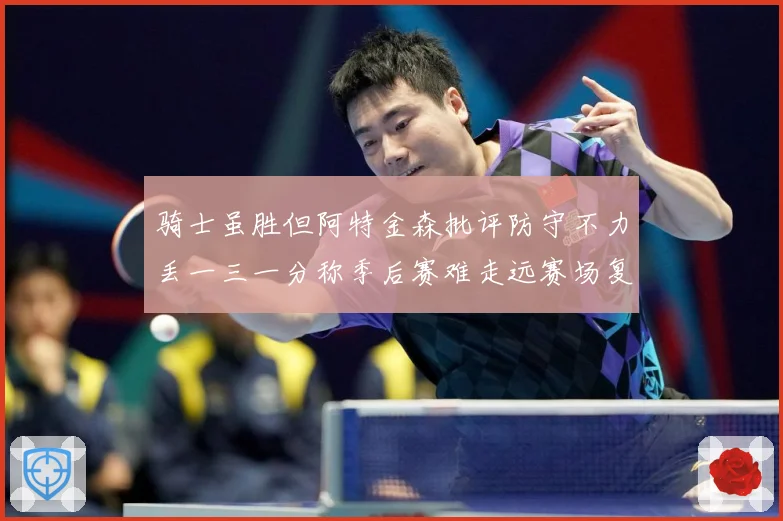 骑士虽胜但阿特金森批评防守不力丢一三一分称季后赛难走远赛场复盘：最新赛事动态与深度分析