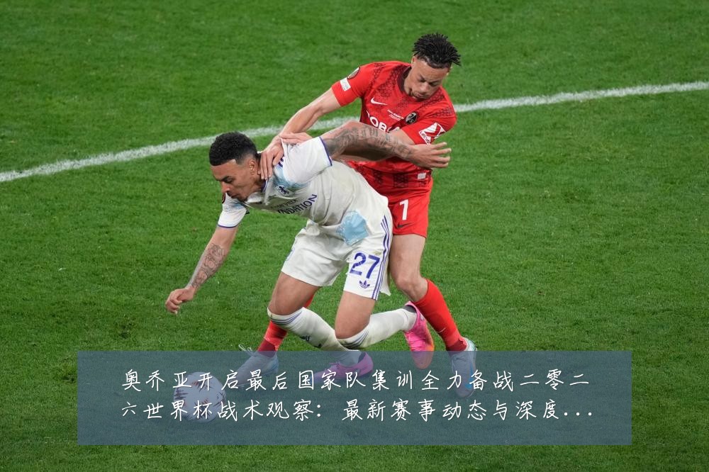 奥乔亚开启最后国家队集训全力备战二零二六世界杯战术观察:最新赛事动态与深度分析