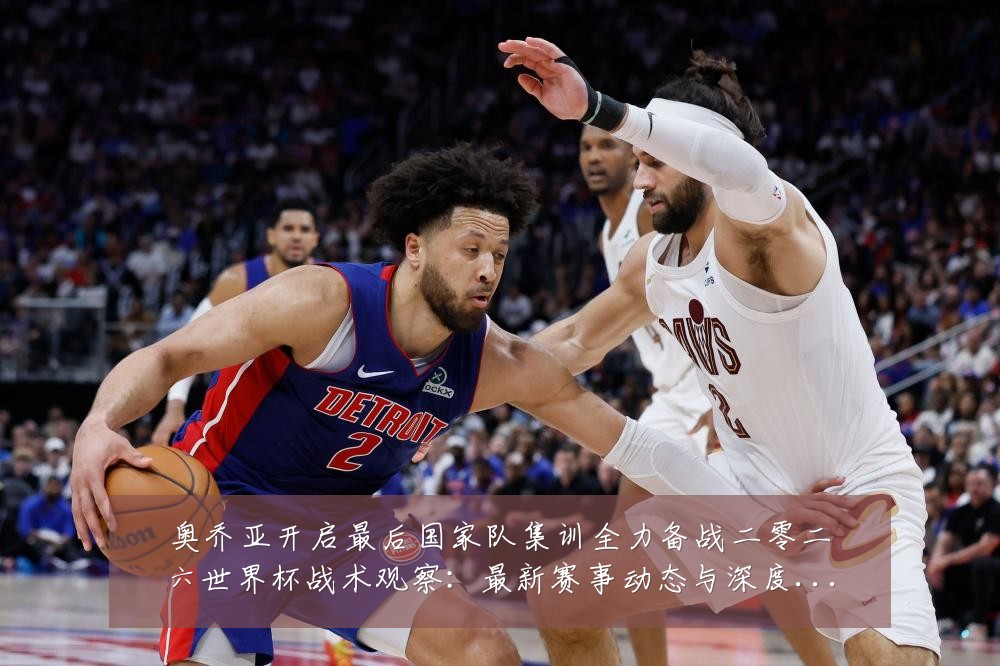 奥乔亚开启最后国家队集训全力备战二零二六世界杯战术观察:最新赛事动态与深度分析