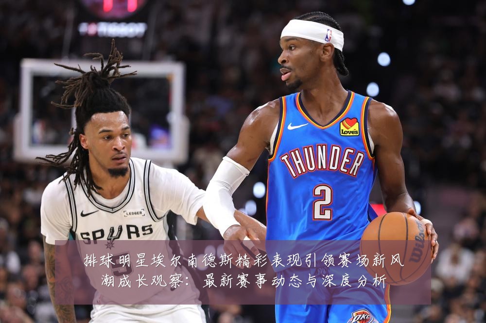 排球明星埃尔南德斯精彩表现引领赛场新风潮成长观察：最新赛事动态与深度分析
