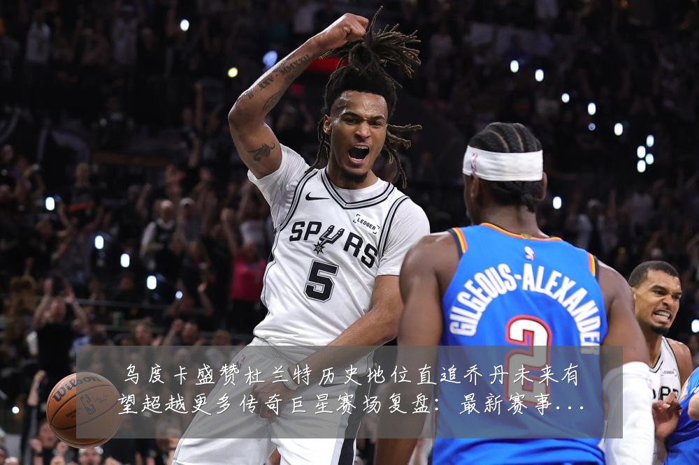 乌度卡盛赞杜兰特历史地位直追乔丹未来有望超越更多传奇巨星赛场复盘:最新赛事动态与深度分析