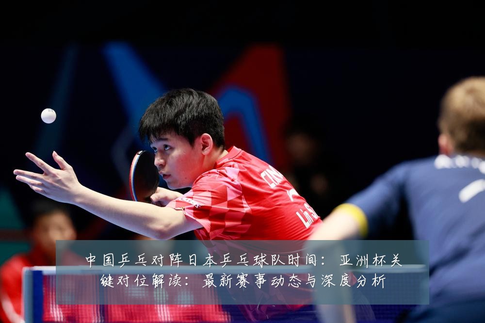 中国乒乓对阵日本乒乓球队时间：亚洲杯关键对位解读：最新赛事动态与深度分析