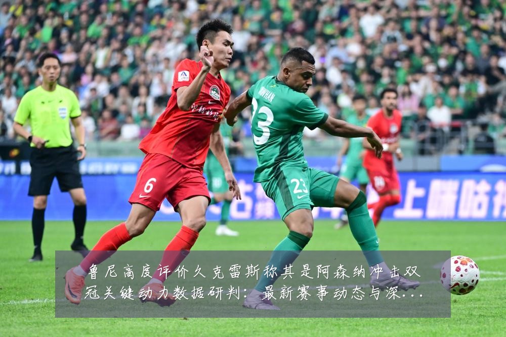 鲁尼高度评价久克雷斯称其是阿森纳冲击双冠关键动力数据研判：最新赛事动态与深度分析