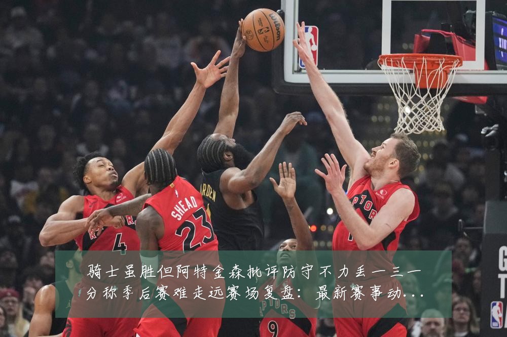 骑士虽胜但阿特金森批评防守不力丢一三一分称季后赛难走远赛场复盘:最新赛事动态与深度分析